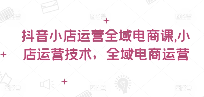 抖音小店运营全域电商课，​小店运营技术，全域电商运营-源码天堂