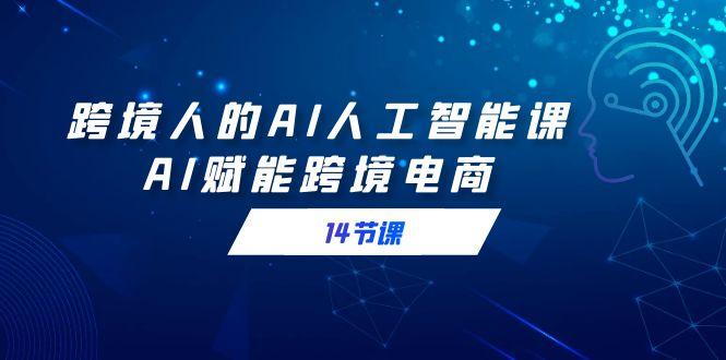 跨境人的AI人工智能课，AI赋能跨境电商(14节课)-源码天堂