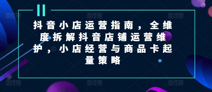 抖音小店运营指南，全维度拆解抖音店铺运营维护，小店经营与商品卡起量策略-源码天堂