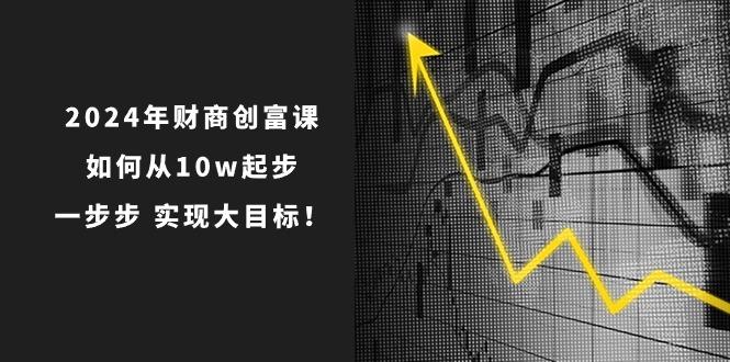 2024年 财商-创富课：如何从10w起步，一步步 实现大目标！-源码天堂