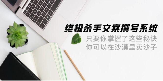 (9928期)终极 杀手文案-撰写系统 只要你掌握了这些秘诀 你可以在沙漠里卖沙子-42节-源码天堂