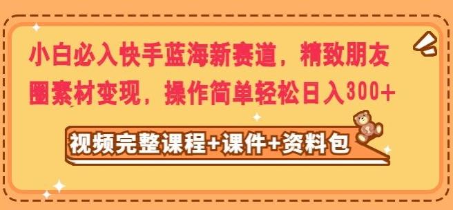 小白必入快手蓝海新赛道，精致朋友圈素材变现，操作简单轻松日入300-源码天堂
