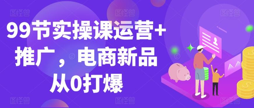 99节实操课运营+推广，电商新品从0打爆-源码天堂
