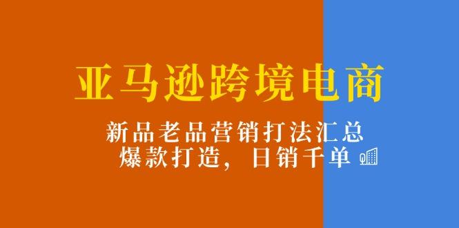 亚马逊跨境电商：新品老品营销打法汇总，爆款打造，日销千单-源码天堂
