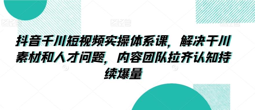 抖音千川短视频实操体系课，解决干川素材和人才问题，内容团队拉齐认知持续爆量-源码天堂