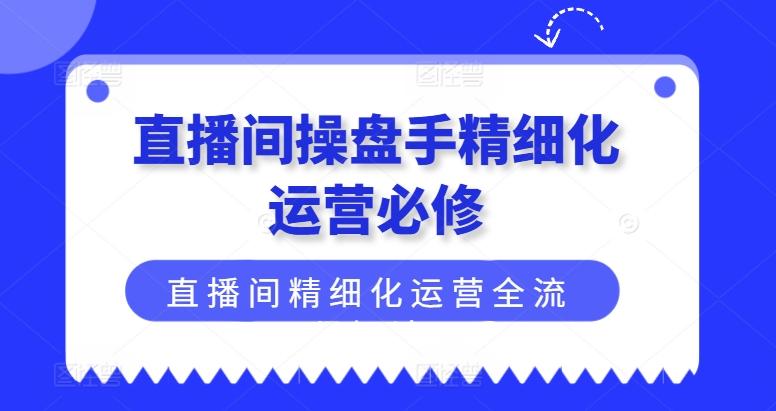 直播间操盘手精细化运营必修，直播间精细化运营全流程解读-源码天堂