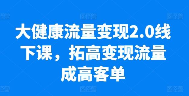 大健康流量变现2.0线下课，​拓高变现流量成高客单，业绩10倍增长，低粉高变现，只讲落地实操-源码天堂
