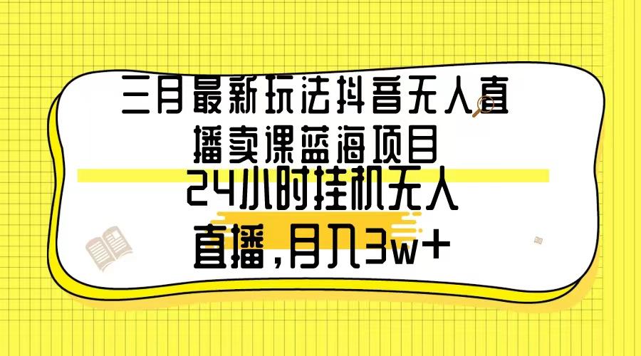三月最新玩法抖音无人直播卖课蓝海项目，24小时无人直播，月入3w+-源码天堂