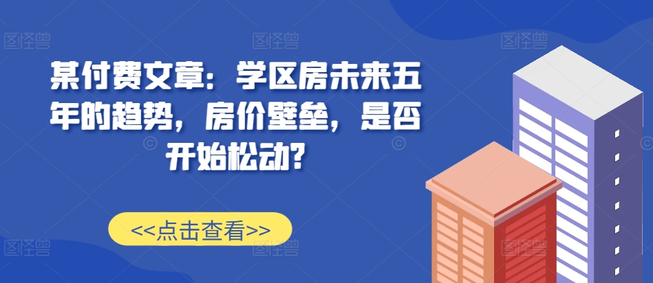 某付费文章：学区房未来五年的趋势，房价壁垒，是否开始松动?-源码天堂