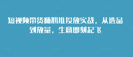短视频带货随心推投放实战，从选品到放量，生意即刻起飞-源码天堂