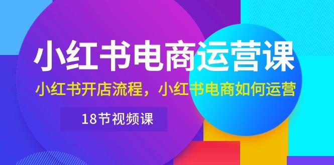 小红书·电商运营课：小红书开店流程，小红书电商如何运营(18节视频课-源码天堂