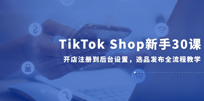 TikTok Shop新手30课，开店注册到后台设置，选品发布全流程教学-源码天堂