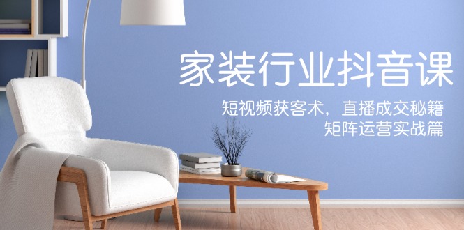 家装抖音课：短视频获客术，直播成交秘籍，矩阵运营实战篇-源码天堂