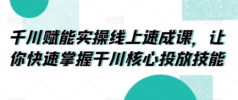 千川赋能实操线上速成课，让你快速掌握干川核心投放技能-源码天堂