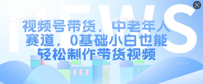 视频号带货，中老年人赛道，0基础小白也能轻松制作带货视频-源码天堂