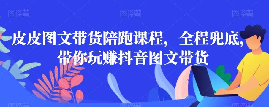 皮皮图文带货陪跑课程，全程兜底，带你玩赚抖音图文带货-源码天堂