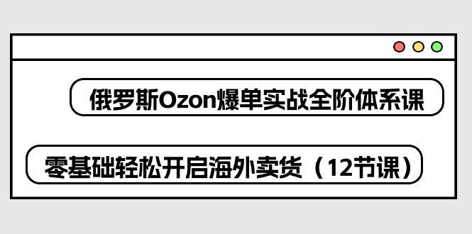 俄罗斯 Ozon-爆单实战全阶体系课，零基础轻松开启海外卖货(12节课-源码天堂
