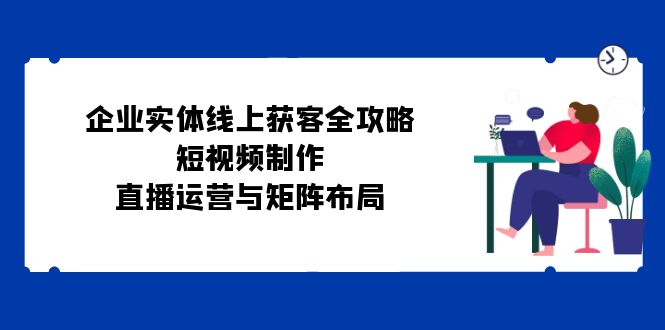 企业实体线上获客全攻略：短视频制作、直播运营与矩阵布局-源码天堂