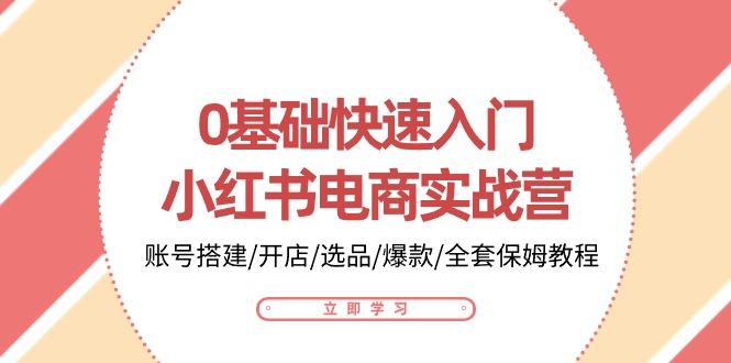 0基础快速入门-小红书电商实战营：账号搭建/开店/选品/爆款/全套保姆教程-源码天堂