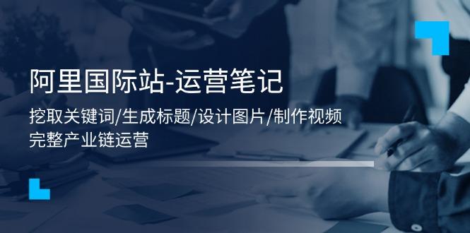 阿里国际站-运营笔记：挖取关键词/生成标题/设计图片/制作视频/56节课-源码天堂