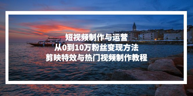 短视频制作与运营，从0到10万粉丝变现方法，剪映特效与热门视频制作教程-源码天堂