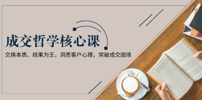 成交哲学课，交换本质、结果为王，洞悉客户心理，突破成交困境-源码天堂