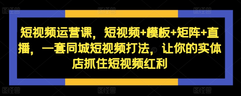 短视频运营课，短视频+模板+矩阵+直播，一套同城短视频打法，让你的实体店抓住短视频红利-源码天堂