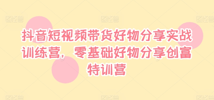 抖音短视频带货好物分享实战训练营，零基础好物分享创富特训营-源码天堂