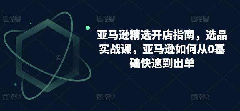 亚马逊精选开店指南，选品实战课，亚马逊如何从0基础快速到出单-源码天堂