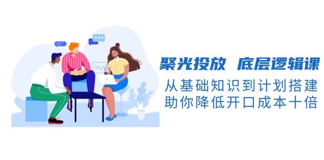 聚光投放底层逻辑课，从基础知识到计划搭建，助你降低开口成本十倍-源码天堂