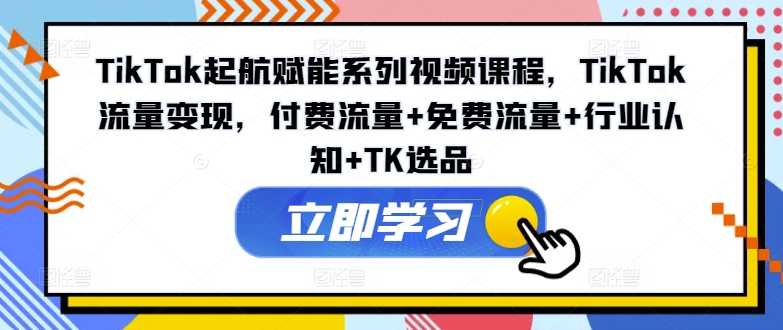 TikTok起航赋能系列视频课程，TikTok流量变现，付费流量+免费流量+行业认知+TK选品-源码天堂