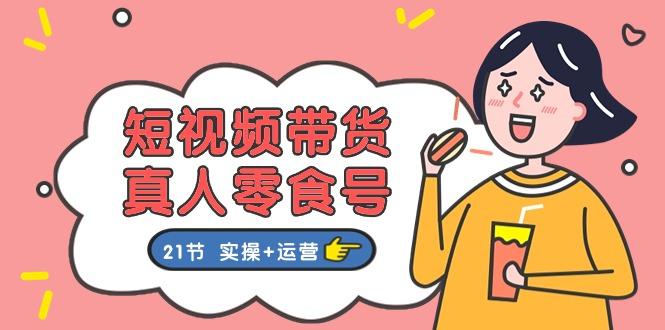 短视频带货&真人零食号：更全面的零食带货教程：21节 实操+运营-源码天堂