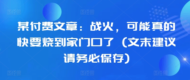 某付费文章：战火，可能真的快要烧到家门口了 (文末建议请务必保存)-源码天堂