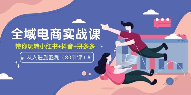 (9529期)全域电商实战课：从入驻到盈利，带你玩转小红书+抖音+拼多多(80节课)-源码天堂