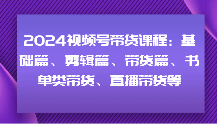 2024视频号带货课程：基础篇、剪辑篇、带货篇、书单类带货、直播带货等-源码天堂
