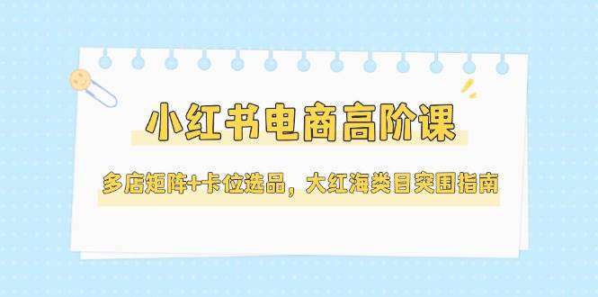 小红书电商高阶课，多店矩阵+卡位选品，大红海类目突围指南(更新5月)-源码天堂