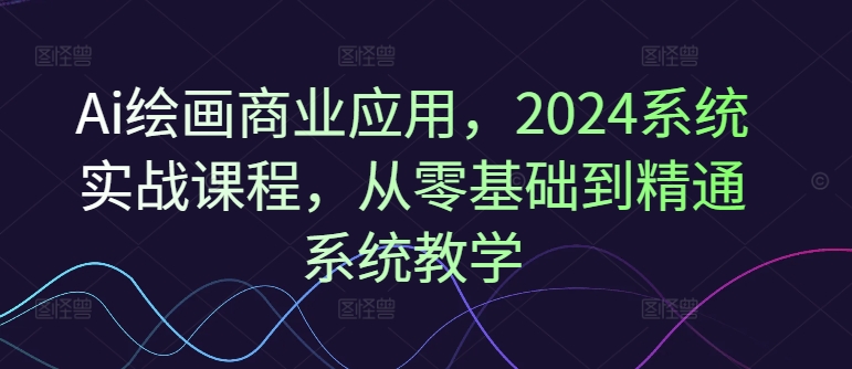 Ai绘画商业应用，2024系统实战课程，从零基础到精通系统教学-源码天堂