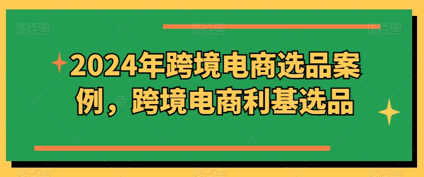 2024年跨境电商选品案例，跨境电商利基选品(更新)-源码天堂