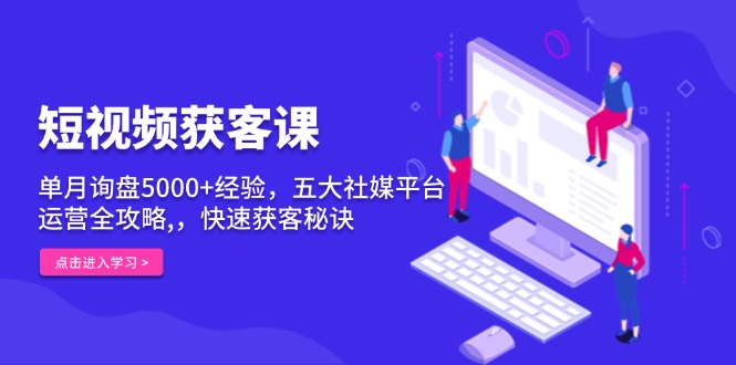 短视频获客课，单月询盘5000+经验，五大社媒平台运营全攻略,，快速获客…-源码天堂