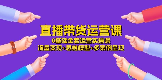 直播带货运营课，0基础全套运营实操课 流量变现+思维模型+多案例呈现-34节-源码天堂