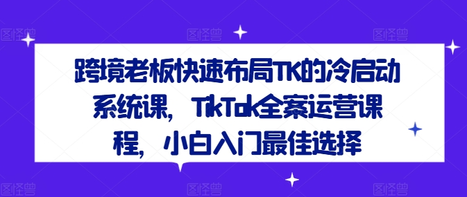跨境老板快速布局TK的冷启动系统课，TikTok全案运营课程，小白入门最佳选择-源码天堂