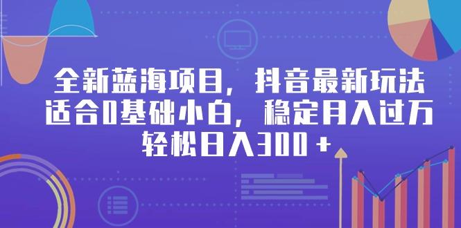 全新蓝海项目，抖音最新玩法，适合0基础小白，稳定月入过万，轻松日入300＋-源码天堂