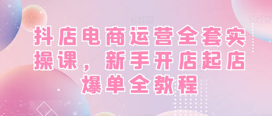 抖店电商运营全套实操课，新手开店起店爆单全教程-源码天堂