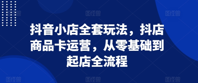 抖音小店全套玩法，抖店商品卡运营，从零基础到起店全流程-源码天堂
