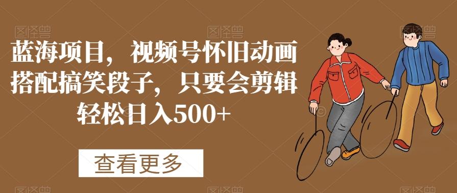蓝海项目，视频号怀旧动画搭配搞笑段子，只要会剪辑轻松日入500+【揭秘】-源码天堂
