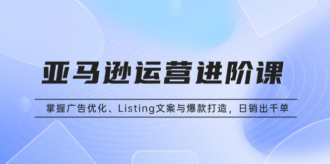 亚马逊运营进阶课：掌握广告优化、Listing文案与爆款打造，日销出千单-源码天堂