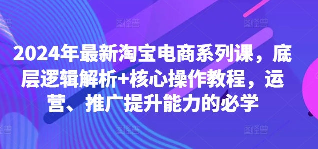 2024年最新淘宝电商系列课，底层逻辑解析+核心操作教程，运营、推广提升能力的必学-源码天堂