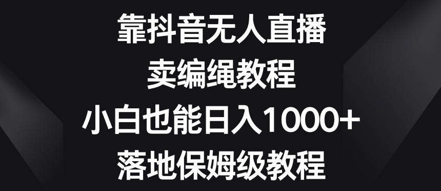 靠抖音无人直播，卖编绳教程，小白也能日入1000+，落地保姆级教程【揭秘】-源码天堂