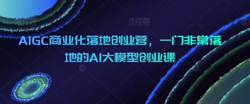 AIGC商业化落地创业营，一门非常落地的AI大模型创业课-源码天堂