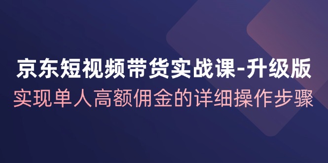 京东短视频带货实战课升级版，实现单人高额佣金的详细操作步骤-源码天堂